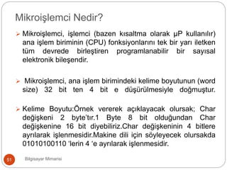  Mikroişlemci, işlemci (bazen kısaltma olarak µP kullanılır)
ana işlem biriminin (CPU) fonksiyonlarını tek bir yarı iletken
tüm devrede birleştiren programlanabilir bir sayısal
elektronik bileşendir.
 Mikroişlemci, ana işlem birimindeki kelime boyutunun (word
size) 32 bit ten 4 bit e düşürülmesiyle doğmuştur.
 Kelime Boyutu:Örnek vererek açıklayacak olursak; Char
değişkeni 2 byte’tır.1 Byte 8 bit olduğundan Char
değişkenine 16 bit diyebiliriz.Char değişkeninin 4 bitlere
ayrılarak işlenmesidir.Makine dili için söyleyecek olursakda
01010100110 ‘lerin 4 ‘e ayrılarak işlenmesidir.
Bilgisayar Mimarisi51
Mikroişlemci Nedir?
 