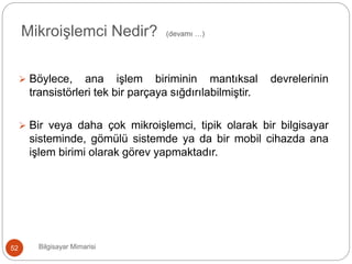  Böylece, ana işlem biriminin mantıksal devrelerinin
transistörleri tek bir parçaya sığdırılabilmiştir.
 Bir veya daha çok mikroişlemci, tipik olarak bir bilgisayar
sisteminde, gömülü sistemde ya da bir mobil cihazda ana
işlem birimi olarak görev yapmaktadır.
Bilgisayar Mimarisi52
Mikroişlemci Nedir? (devamı …)
 