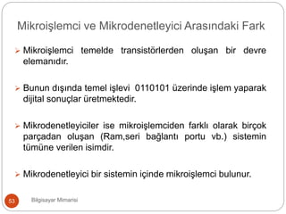  Mikroişlemci temelde transistörlerden oluşan bir devre
elemanıdır.
 Bunun dışında temel işlevi 0110101 üzerinde işlem yaparak
dijital sonuçlar üretmektedir.
 Mikrodenetleyiciler ise mikroişlemciden farklı olarak birçok
parçadan oluşan (Ram,seri bağlantı portu vb.) sistemin
tümüne verilen isimdir.
 Mikrodenetleyici bir sistemin içinde mikroişlemci bulunur.
Bilgisayar Mimarisi53
Mikroişlemci ve Mikrodenetleyici Arasındaki Fark
 