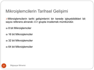 Bilgisayar Mimarisi57
Mikroişlemcilerin Tarihsel Gelişimi
Mikroişlemcilerin tarihi gelişimlerini bir kerede işleyebildikleri bit
sayısı referans alınarak dört grupta incelemek mümkündür.
 8 bit Mikroişlemciler
 16 bit Mikroişlemciler
 32 bit Mikroişlemciler
 64 bit Mikroişlemciler
 