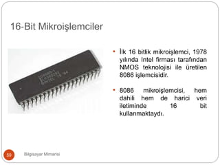 Bilgisayar Mimarisi59
16‐Bit Mikroişlemciler
• İlk 16 bitlik mikroişlemci, 1978
yılında Intel firması tarafından
NMOS teknolojisi ile üretilen
8086 işlemcisidir.
• 8086 mikroişlemcisi, hem
dahili hem de harici veri
iletiminde 16 bit
kullanmaktaydı.
 