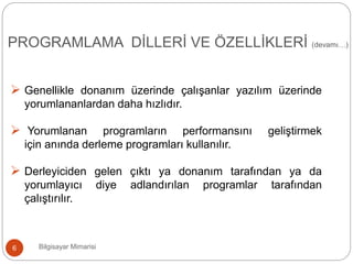 PROGRAMLAMA DİLLERİ VE ÖZELLİKLERİ (devamı…)
Bilgisayar Mimarisi6
 Genellikle donanım üzerinde çalışanlar yazılım üzerinde
yorumlananlardan daha hızlıdır.
 Yorumlanan programların performansını geliştirmek
için anında derleme programları kullanılır.
 Derleyiciden gelen çıktı ya donanım tarafından ya da
yorumlayıcı diye adlandırılan programlar tarafından
çalıştırılır.
 