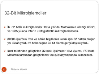 Bilgisayar Mimarisi60
 İlk 32 bitlik mikroişlemciler 1984 yılında Motorolanın ürettiği 68020
ve 1985 yılında Intel’in ürettiği 80386 mikroişlemcileridir.
 80386 işlemcisi veri ve adres bilgilerinin iletimi için 32 hattan oluşan
yol kullanıyordu ve haberleşme 32 bit olarak gerçekleştiriliyordu.
 Intel tarafından geliştirilen 32-bitlik işlemciler IBM uyumlu PC’lerde,
Motorola tarafından geliştirilenler ise iş istasyonlarında kullanıldılar.
32‐Bit Mikroişlemciler
 