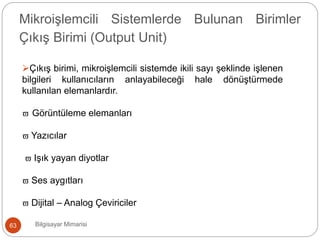 Bilgisayar Mimarisi63
Mikroişlemcili Sistemlerde Bulunan Birimler
Çıkış Birimi (Output Unit)
Çıkış birimi, mikroişlemcili sistemde ikili sayı şeklinde işlenen
bilgileri kullanıcıların anlayabileceği hale dönüştürmede
kullanılan elemanlardır.
 Görüntüleme elemanları
 Yazıcılar
 Işık yayan diyotlar
 Ses aygıtları
 Dijital – Analog Çeviriciler
 