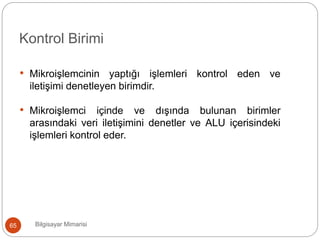 Bilgisayar Mimarisi65
Kontrol Birimi
• Mikroişlemcinin yaptığı işlemleri kontrol eden ve
iletişimi denetleyen birimdir.
• Mikroişlemci içinde ve dışında bulunan birimler
arasındaki veri iletişimini denetler ve ALU içerisindeki
işlemleri kontrol eder.
 