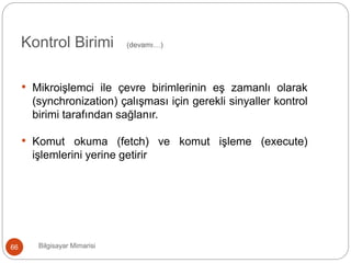 Bilgisayar Mimarisi66
Kontrol Birimi (devamı…)
• Mikroişlemci ile çevre birimlerinin eş zamanlı olarak
(synchronization) çalışması için gerekli sinyaller kontrol
birimi tarafından sağlanır.
• Komut okuma (fetch) ve komut işleme (execute)
işlemlerini yerine getirir
 