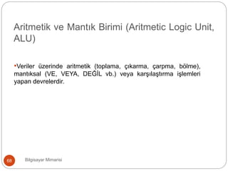 Bilgisayar Mimarisi68
Aritmetik ve Mantık Birimi (Aritmetic Logic Unit,
ALU)
•Veriler üzerinde aritmetik (toplama, çıkarma, çarpma, bölme),
mantıksal (VE, VEYA, DEĞİL vb.) veya karşılaştırma işlemleri
yapan devrelerdir.
 