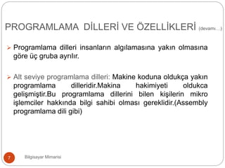  Programlama dilleri insanların algılamasına yakın olmasına
göre üç gruba ayrılır.
 Alt seviye programlama dilleri: Makine koduna oldukça yakın
programlama dilleridir.Makina hakimiyeti oldukca
gelişmiştir.Bu programlama dillerini bilen kişilerin mikro
işlemciler hakkında bilgi sahibi olması gereklidir.(Assembly
programlama dili gibi)
Bilgisayar Mimarisi7
PROGRAMLAMA DİLLERİ VE ÖZELLİKLERİ (devamı…)
 