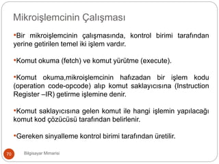 Bilgisayar Mimarisi70
Mikroişlemcinin Çalışması
•Bir mikroişlemcinin çalışmasında, kontrol birimi tarafından
yerine getirilen temel iki işlem vardır.
•Komut okuma (fetch) ve komut yürütme (execute).
•Komut okuma,mikroişlemcinin hafızadan bir işlem kodu
(operation code-opcode) alıp komut saklayıcısına (Instruction
Register –IR) getirme işlemine denir.
•Komut saklayıcısına gelen komut ile hangi işlemin yapılacağı
komut kod çözücüsü tarafından belirlenir.
•Gereken sinyalleme kontrol birimi tarafından üretilir.
 