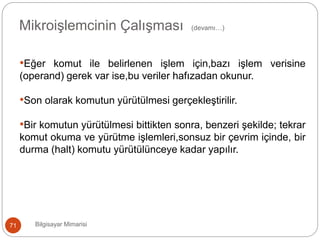 Bilgisayar Mimarisi71
Mikroişlemcinin Çalışması (devamı…)
•Eğer komut ile belirlenen işlem için,bazı işlem verisine
(operand) gerek var ise,bu veriler hafızadan okunur.
•Son olarak komutun yürütülmesi gerçekleştirilir.
•Bir komutun yürütülmesi bittikten sonra, benzeri şekilde; tekrar
komut okuma ve yürütme işlemleri,sonsuz bir çevrim içinde, bir
durma (halt) komutu yürütülünceye kadar yapılır.
 