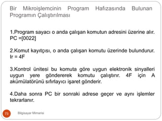Bilgisayar Mimarisi73
Bir Mikroişlemcinin Program Hafızasında Bulunan
Programın Çalıştırılması
1.Program sayacı o anda çalışan komutun adresini üzerine alır.
PC =[0022]
2.Komut kayıtçısı, o anda çalışan komutu üzerinde bulundurur.
Ir = 4F
3.Kontrol ünitesi bu komuta göre uygun elektronik sinyalleri
uygun yere göndererek komutu çalıştırır. 4F için A
akümülatörünü sıfırlayıcı işaret gönderir.
4.Daha sonra PC bir sonraki adrese geçer ve aynı işlemler
tekrarlanır.
 
