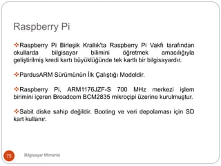 Bilgisayar Mimarisi75
Raspberry Pi
Raspberry Pi Birleşik Krallık'ta Raspberry Pi Vakfı tarafından
okullarda bilgisayar bilimini öğretmek amacılığıyla
geliştirilmiş kredi kartı büyüklüğünde tek kartlı bir bilgisayardır.
PardusARM Sürümünün İlk Çalıştığı Modeldir.
Raspberry Pi, ARM1176JZF-S 700 MHz merkezi işlem
birimini içeren Broadcom BCM2835 mikroçipi üzerine kurulmuştur.
Sabit diske sahip değildir. Booting ve veri depolaması için SD
kart kullanır.
 
