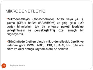 Bilgisayar Mimarisi78
MİKRODENETLEYİCİ
•Mikrodenetleyici (Microcontroller, MCU veya µC ),
işlemci (CPU), hafıza (RAM/ROM) ve giriş -çıkış (I/O
ports) birimlerinin tek bir entegre paketi içerisine
yerleştirilmesi ile gerçekleştirilmiş özel amaçlı bir
bilgisayardır.
•Günümüzde üretilen birçok mikro denetleyici, özellik ve
türlerine göre PWM, ADC, USB, USART, SPI gibi ara
birim ve özel amaçlı kaydedicilere de sahiptir.
 