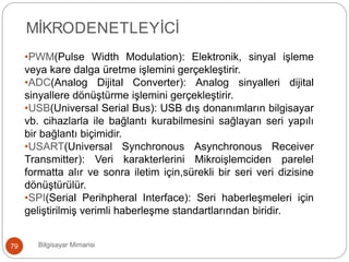 Bilgisayar Mimarisi79
MİKRODENETLEYİCİ
•PWM(Pulse Width Modulation): Elektronik, sinyal işleme
veya kare dalga üretme işlemini gerçekleştirir.
•ADC(Analog Dijital Converter): Analog sinyalleri dijital
sinyallere dönüştürme işlemini gerçekleştirir.
•USB(Universal Serial Bus): USB dış donanımların bilgisayar
vb. cihazlarla ile bağlantı kurabilmesini sağlayan seri yapılı
bir bağlantı biçimidir.
•USART(Universal Synchronous Asynchronous Receiver
Transmitter): Veri karakterlerini Mikroişlemciden parelel
formatta alır ve sonra iletim için,sürekli bir seri veri dizisine
dönüştürülür.
•SPI(Serial Perihpheral Interface): Seri haberleşmeleri için
geliştirilmiş verimli haberleşme standartlarından biridir.
 