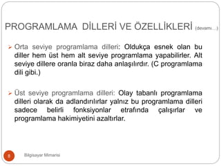  Orta seviye programlama dilleri: Oldukça esnek olan bu
diller hem üst hem alt seviye programlama yapabilirler. Alt
seviye dillere oranla biraz daha anlaşılırdır. (C programlama
dili gibi.)
 Üst seviye programlama dilleri: Olay tabanlı programlama
dilleri olarak da adlandırılırlar yalnız bu programlama dilleri
sadece belirli fonksiyonlar etrafında çalışırlar ve
programlama hakimiyetini azaltırlar.
Bilgisayar Mimarisi8
PROGRAMLAMA DİLLERİ VE ÖZELLİKLERİ (devamı…)
 
