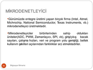 Bilgisayar Mimarisi80
MİKRODENETLEYİCİ
•Günümüzde entegre üretimi yapan birçok firma (Intel, Atmel,
Michrochip, National Semiconductor, Texas Instruments, vb.)
mikrodenetleyici üretmektedir.
•Mikrodenetleyiciler birbirlerinden sahip oldukları
üniteler(ADC, PWM, Zamanlayıcı, SPI, vb), giriş/çıkış bacak
sayıları, çalışma hızları, veri ve program yolu genişliği, bellek
kullanım şekilleri açılarından farklılıklar arz etmektedirler.
 