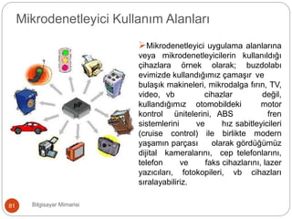 Mikrodenetleyici Kullanım Alanları
Mikrodenetleyici uygulama alanlarına
veya mikrodenetleyicilerin kullanıldığı
cihazlara örnek olarak; buzdolabı
evimizde kullandığımız çamaşır ve
bulaşık makineleri, mikrodalga fırın, TV,
video, vb cihazlar değil,
kullandığımız otomobildeki motor
kontrol ünitelerini, ABS fren
sistemlerini ve hız sabitleyicileri
(cruise control) ile birlikte modern
yaşamın parçası olarak gördüğümüz
dijital kameralarını, cep telefonlarını,
telefon ve faks cihazlarını, lazer
yazıcıları, fotokopileri, vb cihazları
sıralayabiliriz.
,
Bilgisayar Mimarisi81
 