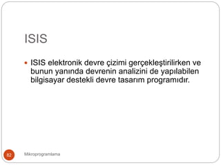 ISIS
Mikroprogramlama82
 ISIS elektronik devre çizimi gerçekleştirilirken ve
bunun yanında devrenin analizini de yapılabilen
bilgisayar destekli devre tasarım programıdır.
 