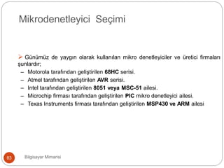 Mikrodenetleyici Seçimi
 Günümüz de yaygın olarak kullanılan mikro denetleyiciler ve üretici firmaları
şunlardır;
– Motorola tarafından geliştirilen 68HC serisi.
– Atmel tarafından geliştirilen AVR serisi.
– Intel tarafından geliştirilen 8051 veya MSC-51 ailesi.
– Microchip firması tarafından geliştirilen PIC mikro denetleyici ailesi.
– Texas Instruments firması tarafından geliştirilen MSP430 ve ARM ailesi
Bilgisayar Mimarisi83
 