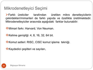 Farklı üreticiler tarafından üretilen mikro denetleyicilerin
çekirdekleri/mimarileri de farklı yapıda ve özellikte üretilmektedir.
Mikrodenetleyiciler arasında aşağıdaki farklar bulunabilir:
Mimari farkı: Harvard, Von Neuman.
Kelime genişliği: 4, 8, 16, 32, 64 bit.
Komut setleri: RISC, CISC komut işleme tekniği.
Kaydedici çeşitleri ve sayıları,
Bilgisayar Mimarisi84
Mikrodenetleyici Seçimi
 
