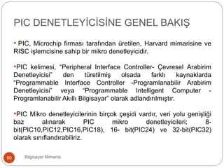 • PIC, Microchip firması tarafından üretilen, Harvard mimarisine ve
RISC işlemcisine sahip bir mikro denetleyicidir.
•PIC kelimesi, “Peripheral Interface Controller- Çevresel Arabirim
Denetleyicisi” den türetilmiş olsada farklı kaynaklarda
“Programmable Interface Controller -Programlanabilir Arabirim
Denetleyicisi” veya “Programmable Intelligent Computer -
Programlanabilir Akıllı Bilgisayar” olarak adlandırılmıştır.
•PIC Mikro denetleyicilerinin birçok çeşidi vardır, veri yolu genişliği
baz alınarak PIC mikro denetleyicileri; 8-
bit(PIC10,PIC12,PIC16,PIC18), 16- bit(PIC24) ve 32-bit(PIC32)
olarak sınıflandırabiliriz.
Bilgisayar Mimarisi90
PIC DENETLEYİCİSİNE GENEL BAKIŞ
 