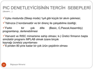 Uyku modunda (Sleep mode) 1μA gibi küçük bir akım çekmesi;
Yalnızca 2 kondansatör ve bir direnç ile çalışabilme özelliği;
Farklı bir çok dille (Basic, C,Pascal,Assembly)
programlanıp, derlenebilmesi
Harvard ve RISC mimarisine sahip olması; k-) Üretici firmanın başta
simülatör programı MPLAB olmak üzere birçok
kaynağı ücretsiz yayınlaması
6 pinden 80 pine kadar bir çok ürün çeşidinin olması
Bilgisayar Mimarisi93
PIC DENETLEYİCİSİNİN TERCİH SEBEPLERİ
(devamı…)
 