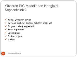 Yüzlerce PIC Modelinden Hangisini
Seçeceksiniz?
 Giriş / Çıkış port sayısı
 Çevresel arabirim desteği (USART, USB, vb)
 Program belleği kapasitesi
 RAM kapasitesi
 Çalışma hızı
 Fiziksel boyutu
 Maliyeti
Bilgisayar Mimarisi95
 