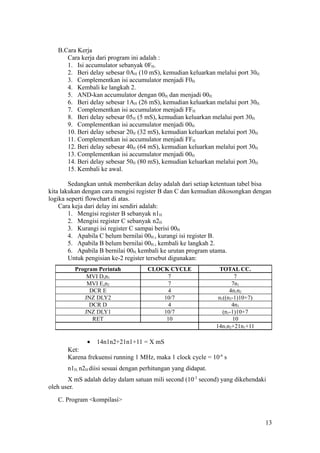 B.Cara Kerja
Cara kerja dari program ini adalah :
1. Isi accumulator sebanyak 0FH.
2. Beri delay sebesar 0AH (10 mS), kemudian keluarkan melalui port 30H.
3. Complementkan isi accumulator menjadi F0H.
4. Kembali ke langkah 2.
5. AND-kan accumulator dengan 00H, dan menjadi 00H.
6. Beri delay sebesar 1AH (26 mS), kemudian keluarkan melalui port 30H.
7. Complementkan isi accumulator menjadi FFH.
8. Beri delay sebesar 05H (5 mS), kemudian keluarkan melalui port 30H.
9. Complementkan isi accumulator menjadi 00H.
10. Beri delay sebesar 20H (32 mS), kemudian keluarkan melalui port 30H.
11. Complementkan isi accumulator menjadi FFH.
12. Beri delay sebesar 40H (64 mS), kemudian keluarkan melalui port 30H.
13. Complementkan isi accumulator menjadi 00H.
14. Beri delay sebesar 50H (80 mS), kemudian keluarkan melalui port 30H.
15. Kembali ke awal.
Sedangkan untuk memberikan delay adalah dari setiap ketentuan tabel bisa
kita lakukan dengan cara mengisi register B dan C dan kemudian dikosongkan dengan
logika seperti flowchart di atas.
Cara keja dari delay ini sendiri adalah:
1. Mengisi register B sebanyak n1H.
2. Mengisi register C sebanyak n2H.
3. Kurangi isi register C sampai berisi 00H.
4. Apabila C belum bernilai 00H., kurangi isi register B.
5. Apabila B belum bernilai 00H., kembali ke langkah 2.
6. Apabila B bernilai 00H, kembali ke urutan program utama.
Untuk pengisian ke-2 register tersebut digunakan:
• 14n1n2+21n1+11 = X mS
Ket:
Karena frekuensi running 1 MHz, maka 1 clock cycle = 10-6
s
n1H, n2H diisi sesuai dengan perhitungan yang didapat.
X mS adalah delay dalam satuan mili second (10-3
second) yang dikehendaki
oleh user.
C. Program <kompilasi>
13
Program Perintah CLOCK CYCLE TOTAL CC.
MVI D,n1 7 7
MVI E,n2 7 7n1
DCR E 4 4n1n2
JNZ DLY2 10/7 n1((n2-1)10+7)
DCR D 4 4n1
JNZ DLY1 10/7 (n1-1)10+7
RET 10 10
14n1n2+21n1+11
 