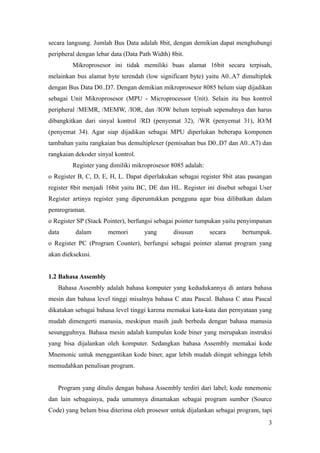 secara langsung. Jumlah Bus Data adalah 8bit, dengan demikian dapat menghubungi
peripheral dengan lebar data (Data Path Width) 8bit.
Mikroprosesor ini tidak memiliki buas alamat 16bit secara terpisah,
melainkan bus alamat byte terendah (low significant byte) yaitu A0..A7 dimultiplek
dengan Bus Data D0..D7. Dengan demikian mikroprosesor 8085 belum siap dijadikan
sebagai Unit Mikroprosesor (MPU - Microprocessor Unit). Selain itu bus kontrol
peripheral /MEMR, /MEMW, /IOR, dan /IOW belum terpisah sepenuhnya dan harus
dibangkitkan dari sinyal kontrol /RD (penyemat 32), /WR (penyemat 31), IO/M
(penyemat 34). Agar siap dijadikan sebagai MPU diperlukan beberapa komponen
tambahan yaitu rangkaian bus demultiplexer (pemisahan bus D0..D7 dan A0..A7) dan
rangkaian dekoder sinyal kontrol.
Register yang dimiliki mikroprosesor 8085 adalah:
o Register B, C, D, E, H, L. Dapat diperlakukan sebagai register 8bit atau pasangan
register 8bit menjadi 16bit yaitu BC, DE dan HL. Register ini disebut sebagai User
Register artinya register yang diperuntukkan pengguna agar bisa dilibatkan dalam
pemrograman.
o Register SP (Stack Pointer), berfungsi sebagai pointer tumpukan yaitu penyimpanan
data dalam memori yang disusun secara bertumpuk.
o Register PC (Program Counter), berfungsi sebagai pointer alamat program yang
akan dieksekusi.
1.2 Bahasa Assembly
Bahasa Assembly adalah bahasa komputer yang kedudukannya di antara bahasa
mesin dan bahasa level tinggi misalnya bahasa C atau Pascal. Bahasa C atau Pascal
dikatakan sebagai bahasa level tinggi karena memakai kata-kata dan pernyataan yang
mudah dimengerti manusia, meskipun masih jauh berbeda dengan bahasa manusia
sesungguhnya. Bahasa mesin adalah kumpulan kode biner yang merupakan instruksi
yang bisa dijalankan oleh komputer. Sedangkan bahasa Assembly memakai kode
Mnemonic untuk menggantikan kode biner, agar lebih mudah diingat sehingga lebih
memudahkan penulisan program.
Program yang ditulis dengan bahasa Assembly terdiri dari label; kode mnemonic
dan lain sebagainya, pada umumnya dinamakan sebagai program sumber (Source
Code) yang belum bisa diterima oleh prosesor untuk dijalankan sebagai program, tapi
3
 