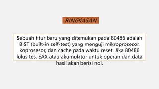 RINGKASAN
Sebuah fitur baru yang ditemukan pada 80486 adalah
BIST (built-in self-test) yang menguji mikroprosesor,
koprosesor, dan cache pada waktu reset. Jika 80486
lulus tes, EAX atau akumulator untuk operan dan data
hasil akan berisi nol.
 