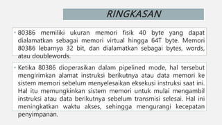 RINGKASAN
• 80386 memiliki ukuran memori fisik 40 byte yang dapat
dialamatkan sebagai memori virtual hingga 64T byte. Memori
80386 lebarnya 32 bit, dan dialamatkan sebagai bytes, words,
atau doublewords.
• Ketika 80386 dioperasikan dalam pipelined mode, hal tersebut
mengirimkan alamat instruksi berikutnya atau data memori ke
sistem memori sebelum menyelesaikan eksekusi instruksi saat ini.
Hal itu memungkinkan sistem memori untuk mulai mengambil
instruksi atau data berikutnya sebelum transmisi selesai. Hal ini
meningkatkan waktu akses, sehingga mengurangi kecepatan
penyimpanan.
 