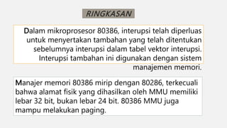 RINGKASAN
Dalam mikroprosesor 80386, interupsi telah diperluas
untuk menyertakan tambahan yang telah ditentukan
sebelumnya interupsi dalam tabel vektor interupsi.
Interupsi tambahan ini digunakan dengan sistem
manajemen memori.
Manajer memori 80386 mirip dengan 80286, terkecuali
bahwa alamat fisik yang dihasilkan oleh MMU memiliki
lebar 32 bit, bukan lebar 24 bit. 80386 MMU juga
mampu melakukan paging.
 
