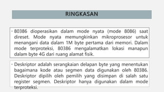 RINGKASAN
• 80386 dioperasikan dalam mode nyata (mode 8086) saat
direset. Mode nyata memungkinkan mikroprosesor untuk
menangani data dalam 1M byte pertama dari memori. Dalam
mode terproteksi, 80386 mengalamatkan lokasi manapun
dalam byte 4G dari ruang alamat fisik.
• Deskriptor adalah serangkaian delapan byte yang menentukan
bagaimana kode atau segmen data digunakan oleh 80386.
Deskriptor dipilih oleh pemilih yang disimpan di salah satu
register segmen. Deskriptor hanya digunakan dalam mode
terproteksi.
 