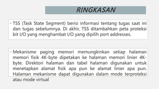 RINGKASAN
• TSS (Task State Segment) berisi informasi tentang tugas saat ini
dan tugas sebelumnya. Di akhir, TSS ditambahkan peta proteksi
bit I/O yang menghambat I/O yang dipilih port addresses.
• Mekanisme paging memori memungkinkan setiap halaman
memori fisik 4K-byte dipetakan ke halaman memori linier 4K-
byte. Direktori halaman dan tabel halaman digunakan untuk
menetapkan alamat fisik apa pun ke alamat linier apa pun.
Halaman mekanisme dapat digunakan dalam mode terproteksi
atau mode virtual
 