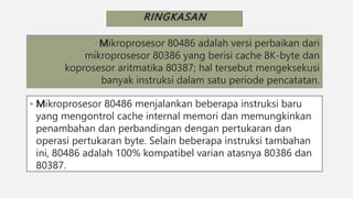 RINGKASAN
• Mikroprosesor 80486 adalah versi perbaikan dari
mikroprosesor 80386 yang berisi cache 8K-byte dan
koprosesor aritmatika 80387; hal tersebut mengeksekusi
banyak instruksi dalam satu periode pencatatan.
• Mikroprosesor 80486 menjalankan beberapa instruksi baru
yang mengontrol cache internal memori dan memungkinkan
penambahan dan perbandingan dengan pertukaran dan
operasi pertukaran byte. Selain beberapa instruksi tambahan
ini, 80486 adalah 100% kompatibel varian atasnya 80386 dan
80387.
 