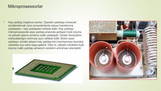 Mikroprosessorlar
 Keş yaddaş (ingiliscə cache). Operativ yaddaşa müraciəti
sürətləndirmək üçün kompüterlərdə xüsusi hazırlanmış
yaddaşdan - keş yaddaşdan istifadə edilir. Keş yaddaşı
mikroprosessorla əsas yaddaş arasında yerləşən kiçik tutuma
və yüksək işləmə sürətinə malik yaddaşdır. Ondan kompüterin
məhsuldarlığını artırmaq üçün istifadə edilir. Bütün əsas
yaddaşın sürətlə işləyən keş yaddaş kimi hazırlanması texnoloji
cəhətdən çox baha başa gələrdi. Odur ki, iqtisadi cəhətdən kiçik
tutuma malik yaddaş sahəsinin sürətinin artırılması əlverişlidir
 