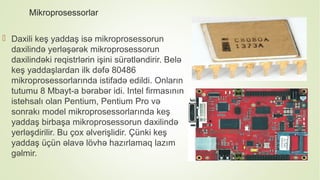 Mikroprosessorlar
 Daxili keş yaddaş isə mikroprosessorun
daxilində yerləşərək mikroprosessorun
daxilindəki reqistrlərin işini sürətləndirir. Belə
keş yaddaşlardan ilk dəfə 80486
mikroprosessorlarında istifadə edildi. Onların
tutumu 8 Mbayt-a bərabər idi. Intel firmasının
istehsalı olan Pentium, Pentium Pro və
sonrakı model mikroprosessorlarında keş
yaddaş birbaşa mikroprosessorun daxilində
yerləşdirilir. Bu çox əlverişlidir. Çünki keş
yaddaş üçün əlavə lövhə hazırlamaq lazım
gəlmir.
 