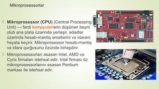 Mikroprosessorlar
 Mikroprosessor (CPU) (Central Processing
Unit) — fərdi kompyuterlərin düşünən beyni
olub ana plata üzərində yerləşir, ədədlər
üzərində hesab-məntiq əməllərini və idarəni
həyata keçirir. Mikroprosessor hesab-məntiq
və idarə qurğusunu özündə birləşdirir.
 Mikroprosessorları əsasən Intel, AMD və
Cyrix firmaları istehsal edir. Intel firması öz
mikroprosessorlarını əsasən Pentium
markası ilə istehsal edir.
 