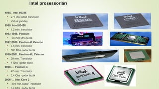 Intel prosessorları
1985. Intel 80386
• 275 000 ədəd tranzistor
• Virtual yaddaş
1989. Intel 80486
• 1,2 mln. tranzistor
1993-1996. Pentium
• 50-200 Mhs tezlik
1997-2000. Pentium-II, Celeron
• 7,5 mln. tranzistor
• 500 Mhs qədər tezlik
1999-2001. Pentium-III, Celeron
• 28 mln. Tranzistor
• 1 Qhs qədər tezlik
2000-… Pentium 4
• 42 mln. Tranzistor
• 3,4 Qhs qədər tezlik
2006-… Intel Core 2
• 291 mln.qədər Tranzistor
• 3,4 Qhs qədər tezlik
 