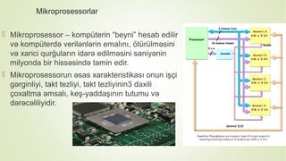 Mikroprosessorlar
 Mikroprosessor – kompüterin “beyni” hesab edilir
və kompüterdə verilənlərin emalını, ötürülməsini
və xarici qurğuların idarə edilməsini saniyənin
milyonda bir hissəsində təmin edir.
 Mikroprosessorun əsas xarakteristikası onun işçi
gərginliyi, takt tezliyi, takt tezliyinin3 daxili
çoxaltma əmsalı, keş-yaddaşının tutumu və
dərəcəliliyidir.
 