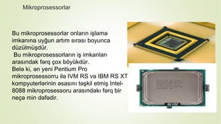 Mikroprosessorlar
Bu mikroprosessorlar onların işləmə
imkanına uyğun artım sırası boyunca
düzülmüşdür.
Bu mikroprosessorların iş imkanları
arasındak fərq çox böyükdür.
Belə ki, ən yeni Pentium Pro
mikroprosessorru ilə IVM RS və IBM RS XT
kompyuterlərinin əsasını təşkil etmiş Intel-
8088 mikroprosessoru arasındakı fərq bir
neçə min dəfədir.
 