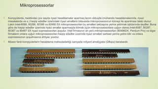 Mikroprosessorlar
 Kompyüterdə, həddindən çox sayda riyazi hesablamalar aparmaq lazım olduqda (mühəndis hesablamalarında, riyazi
məsələlərdə və s.) həqiqi ədədlər üzərindəki riyazi əməllərin bilavasitə mikroprosessorun köməyi ilə aparılması tələb olunur.
Lakin Intel-8088, 80286, 80386 və 80486 SX mikroprosessorları bu əməlləri təkbaşına yerinə yetirmək iqtidarında deyillər. Buna
görə də həqiqi ədədlər üzərində riyazi əməllər aparmaqda kömək üçün mikroprosessorlara uyğun olaraq Intel-8087, 80287,
80387 və 80487 SX riyazi soprosessorları qoşulur. Intel firmasının ən yeni mikroprosessorları (80486DX, Pentium Pro) və digər
firmaların onlara uyğun mikroprosessorları həqiqi ədədlər üzərində riyazi əməlləri sərbəst yerinə yetirə bilir və onlara
soprosessorun qoşulmasına ehtiyac yoxdur.
 Müasir fərdi kompyuterlərin hesablama məhsuladarlığı saniyədə milyard əməliyyata (Gflops) bərabərdir.
 