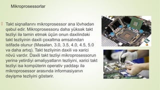 Mikroprosessorlar
 Takt siqnallarını mikroprosessor ana lövhədən
qəbul edir. Mikroprosessoru daha yüksək takt
tezliyi ilə təmin etmək üçün onun daxilindəki
takt tezliyinin daxili çoxaltma əmsalından
istifadə olunur (Məsələn, 3.0, 3.5, 4.0, 4.5, 5.0
və daha artıq). Takt tezliyinin daxili və xarici
növü vardır. Daxili takt tezliyi mikroprosessorun
yerinə yetirdiyi əməliyyatların tezliyini, xarici takt
tezliyi isə kompüterin operativ yaddaşı ilə
mikroprosessor arasında informasiyanın
dəyişmə tezliyini göstərir.
 