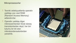 Mikroprosessorlar
 Texniki ədəbiyyatlarda operativ
yaddaşı çox vaxt RAM
(Random Access Memory)
adlandırırlar.
 Operativ yaddaş digər
mikrosxemlərdən fərqli olaraq
tranzistorlardan deyil, hər biri
tutumu bir bit olan
mikrokondensatorlardan
yaradılıb.
 