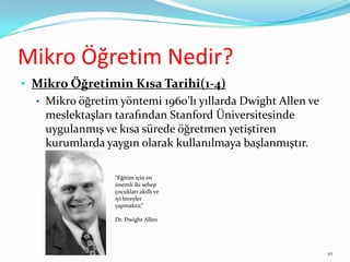 Mikro Öğretim Nedir?
• Mikro Öğretimin Kısa Tarihi(1-4)
• Mikro öğretim yöntemi 1960’lı yıllarda Dwight Allen ve
meslektaşları tarafından Stanford Üniversitesinde
uygulanmış ve kısa sürede öğretmen yetiştiren
kurumlarda yaygın olarak kullanılmaya başlanmıştır.
“Eğitim için en
önemli iki sebep
çocukları akıllı ve
iyi bireyler
yapmaktır.”
Dr. Dwight Allen
10
 