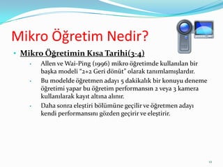 Mikro Öğretim Nedir?
• Mikro Öğretimin Kısa Tarihi(3-4)
• Allen ve Wai-Ping (1996) mikro öğretimde kullanılan bir
başka modeli “2+2 Geri dönüt” olarak tanımlamışlardır.
• Bu modelde öğretmen adayı 5 dakikalık bir konuyu deneme
öğretimi yapar bu öğretim performansın 2 veya 3 kamera
kullanılarak kayıt altına alınır.
• Daha sonra eleştiri bölümüne geçilir ve öğretmen adayı
kendi performansını gözden geçirir ve eleştirir.
12
 