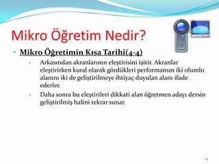 Mikro Öğretim Nedir?
• Mikro Öğretimin Kısa Tarihi(4-4)
• Arkasından akranlarının eleştirisini işitir. Akranlar
eleştirirken kural olarak gördükleri performansın iki olumlu
alanını iki de geliştirilmeye ihtiyaç duyulan alanı ifade
ederler.
• Daha sonra bu eleştirileri dikkati alan öğretmen adayı dersin
geliştirilmiş halini tekrar sunar.
13
 