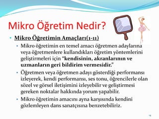 Mikro Öğretim Nedir?
• Mikro Öğretimin Amaçları(1-11)
• Mikro öğretimin en temel amacı öğretmen adaylarına
veya öğretmenlere kullandıkları öğretim yöntemlerini
geliştirmeleri için “kendisinin, akranlarının ve
uzmanların geri bildirim vermesidir.”
• Öğretmen veya öğretmen adayı gösterdiği performansı
izleyerek, kendi performansı, ses tonu, öğrencilerle olan
sözel ve görsel iletişimini izleyebilir ve geliştirmesi
gereken noktalar hakkında yorum yapabilir.
• Mikro öğretimin amacını ayna karşısında kendini
gözlemleyen dans sanatçısına benzetebiliriz.
14
 