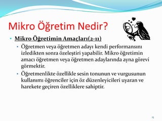 Mikro Öğretim Nedir?
• Mikro Öğretimin Amaçları(2-11)
• Öğretmen veya öğretmen adayı kendi performansını
izledikten sonra özeleştiri yapabilir. Mikro öğretimin
amacı öğretmen veya öğretmen adaylarında ayna görevi
görmektir.
• Öğretmenlikte özellikle sesin tonunun ve vurgusunun
kullanımı öğrenciler için öz düzenleyicileri uyaran ve
harekete geçiren özelliklere sahiptir.
15
 