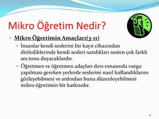 Mikro Öğretim Nedir?
• Mikro Öğretimin Amaçları(3-11)
• İnsanlar kendi seslerini bir kayıt cihazından
dinlediklerinde kendi sesleri sandıkları sesten çok farklı
ses tonu duyacaklardır.
• Öğretmen ve öğretmen adayları ders esnasında vurgu
yapılması gereken yerlerde seslerini nasıl kullandıklarını
gözleyebilmesi ve ardından bunu düzenleyebilmesi
mikro öğretimin bir katkısıdır.
16
 